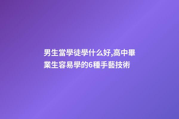 男生當學徒學什么好,高中畢業生容易學的6種手藝技術-第1張-觀點-玄機派