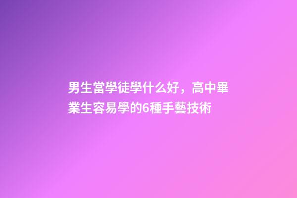 男生當學徒學什么好，高中畢業生容易學的6種手藝技術-第1張-觀點-玄機派