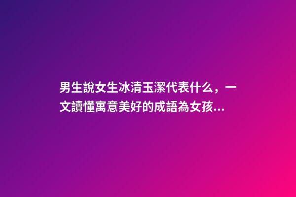 男生說女生冰清玉潔代表什么，一文讀懂寓意美好的成語為女孩起名-第1張-觀點-玄機派