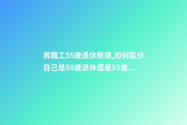 男職工55歲退休新規,如何區分自己是50歲退休還是55歲退休-第1張-觀點-玄機派