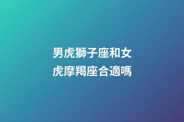 男虎獅子座和女虎摩羯座合適嗎-第1張-星座運勢-玄機派