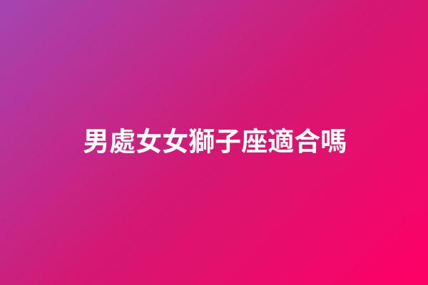男處女女獅子座適合嗎-第1張-星座運勢-玄機派