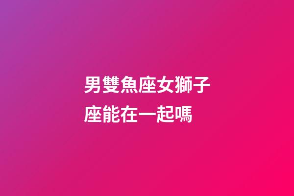 男雙魚座女獅子座能在一起嗎-第1張-星座運勢-玄機派