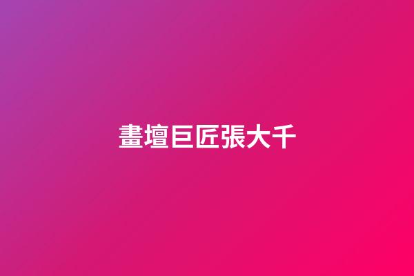 畫壇巨匠張大千