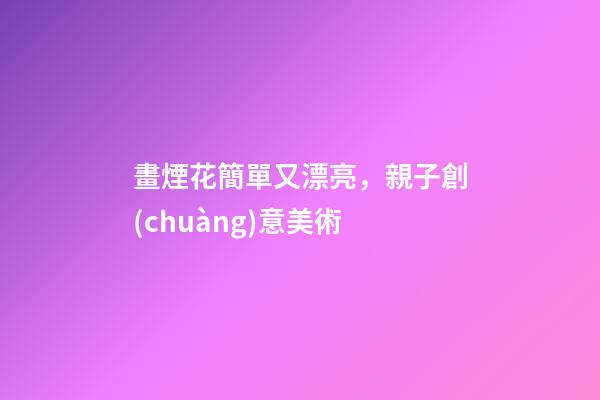 畫煙花簡單又漂亮，親子創(chuàng)意美術-第1張-觀點-玄機派