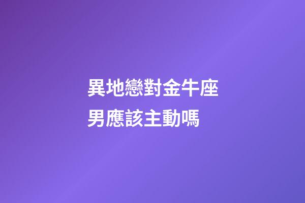 異地戀對金牛座男應該主動嗎-第1張-星座運勢-玄機派