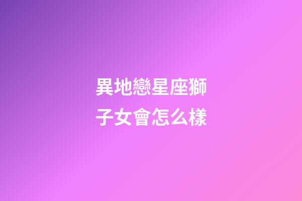異地戀星座獅子女會怎么樣-第1張-星座運勢-玄機派