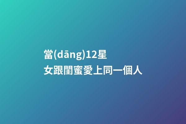 當(dāng)12星女跟閨蜜愛上同一個人