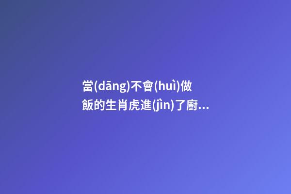 當(dāng)不會(huì)做飯的生肖虎進(jìn)了廚房