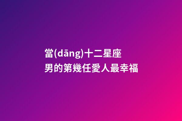 當(dāng)十二星座男的第幾任愛人最幸福
