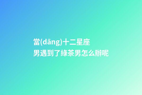 當(dāng)十二星座男遇到了綠茶男怎么辦呢