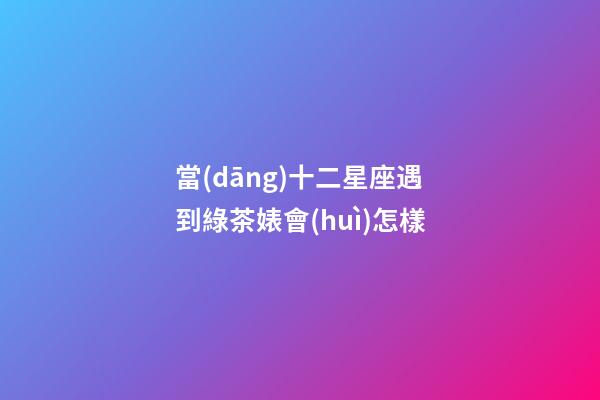 當(dāng)十二星座遇到綠茶婊會(huì)怎樣-第1張-星座運(yùn)勢(shì)-玄機(jī)派