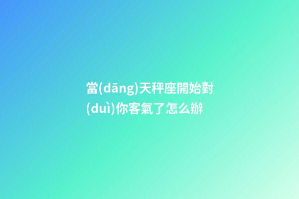 當(dāng)天秤座開始對(duì)你客氣了怎么辦