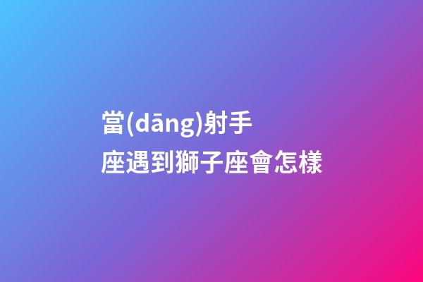 當(dāng)射手座遇到獅子座會怎樣