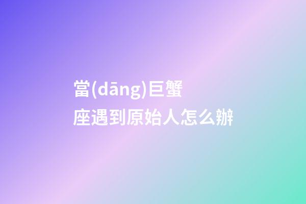 當(dāng)巨蟹座遇到原始人怎么辦-第1張-星座運(yùn)勢(shì)-玄機(jī)派