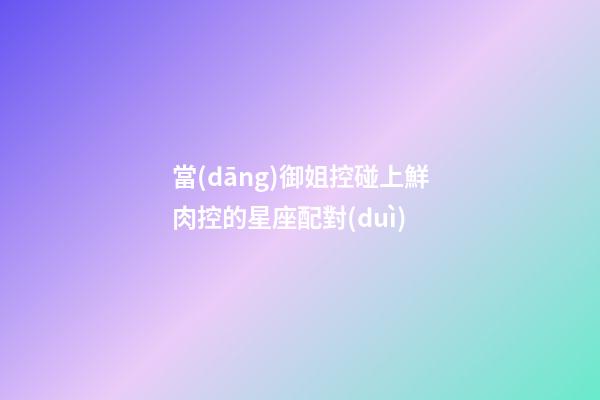 當(dāng)御姐控碰上鮮肉控的星座配對(duì)