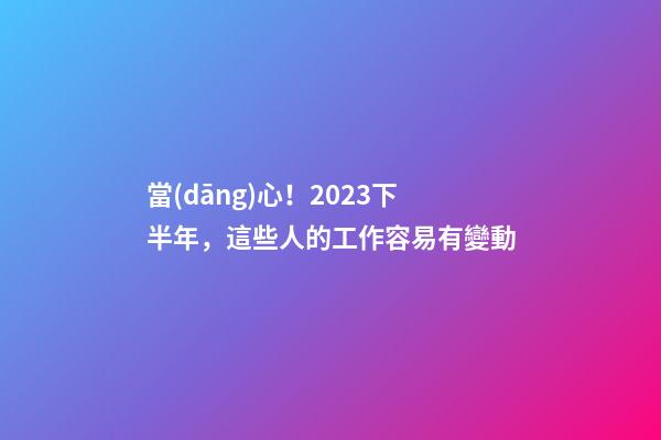 當(dāng)心！2023下半年，這些人的工作容易有變動