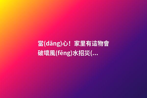 當(dāng)心！家里有這物會破壞風(fēng)水招災(zāi)惹禍