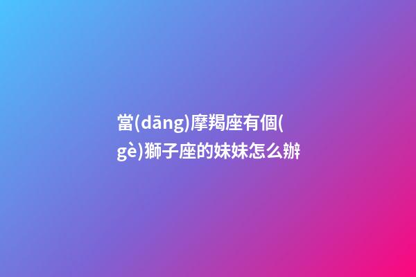 當(dāng)摩羯座有個(gè)獅子座的妹妹怎么辦