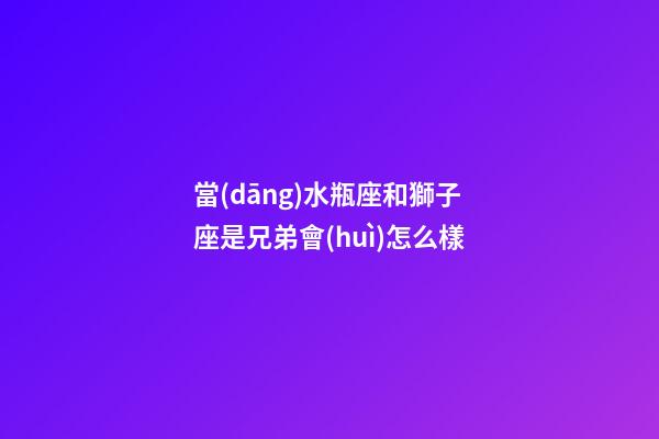 當(dāng)水瓶座和獅子座是兄弟會(huì)怎么樣