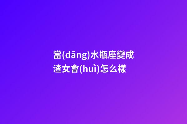 當(dāng)水瓶座變成渣女會(huì)怎么樣-第1張-星座運(yùn)勢(shì)-玄機(jī)派