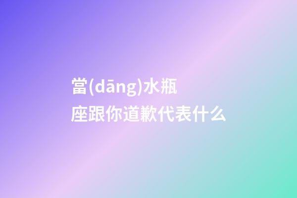 當(dāng)水瓶座跟你道歉代表什么
