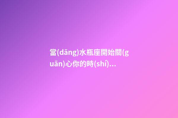 當(dāng)水瓶座開始關(guān)心你的時(shí)候會(huì)怎么樣-第1張-星座運(yùn)勢-玄機(jī)派