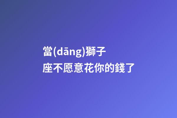 當(dāng)獅子座不愿意花你的錢了-第1張-星座運勢-玄機(jī)派