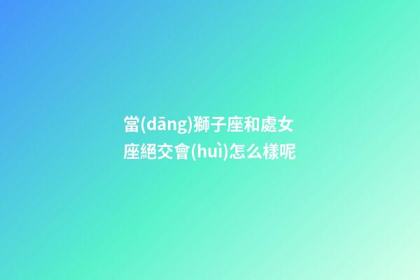 當(dāng)獅子座和處女座絕交會(huì)怎么樣呢-第1張-星座運(yùn)勢(shì)-玄機(jī)派