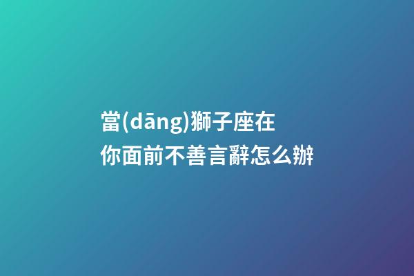 當(dāng)獅子座在你面前不善言辭怎么辦-第1張-星座運(yùn)勢-玄機(jī)派
