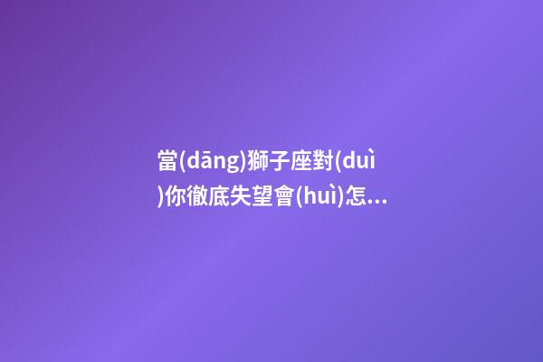 當(dāng)獅子座對(duì)你徹底失望會(huì)怎樣挽回他