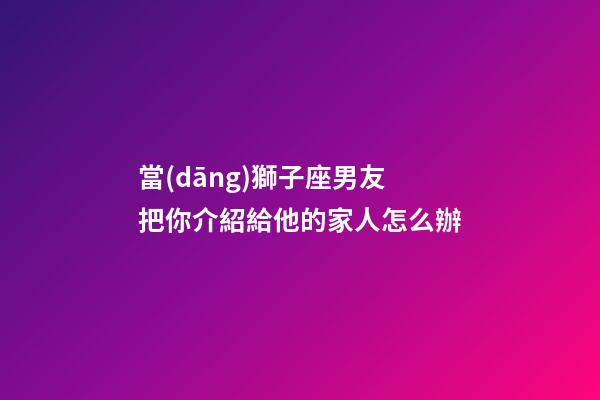 當(dāng)獅子座男友把你介紹給他的家人怎么辦-第1張-星座運(yùn)勢(shì)-玄機(jī)派