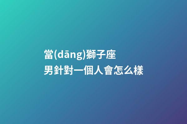 當(dāng)獅子座男針對一個人會怎么樣-第1張-星座運(yùn)勢-玄機(jī)派