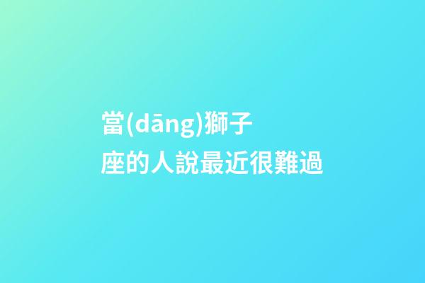 當(dāng)獅子座的人說最近很難過-第1張-星座運(yùn)勢-玄機(jī)派