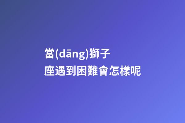當(dāng)獅子座遇到困難會怎樣呢-第1張-星座運勢-玄機(jī)派