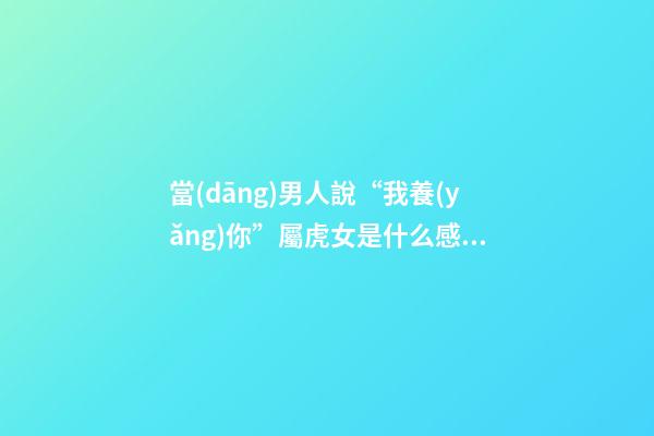 當(dāng)男人說“我養(yǎng)你”屬虎女是什么感覺