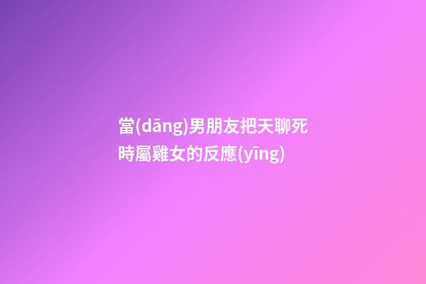 當(dāng)男朋友把天聊死時屬雞女的反應(yīng)