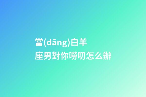 當(dāng)白羊座男對你嘮叨怎么辦-第1張-星座運(yùn)勢-玄機(jī)派
