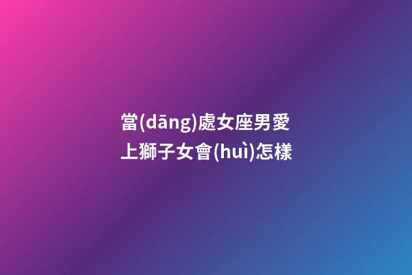當(dāng)處女座男愛上獅子女會(huì)怎樣-第1張-星座運(yùn)勢(shì)-玄機(jī)派