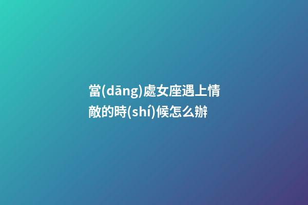 當(dāng)處女座遇上情敵的時(shí)候怎么辦