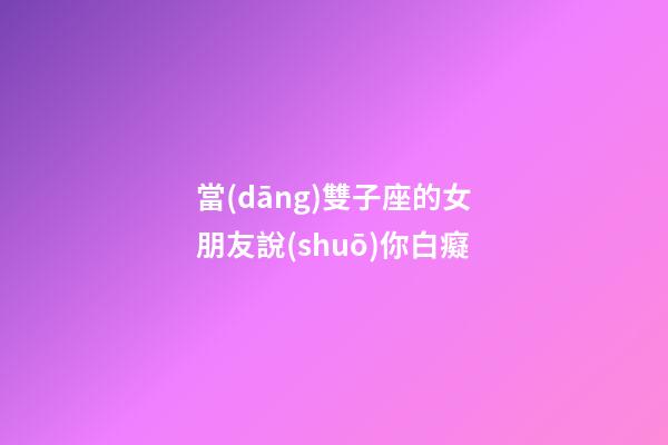 當(dāng)雙子座的女朋友說(shuō)你白癡-第1張-星座運(yùn)勢(shì)-玄機(jī)派