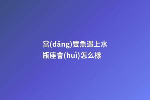 當(dāng)雙魚遇上水瓶座會(huì)怎么樣-第1張-星座運(yùn)勢(shì)-玄機(jī)派