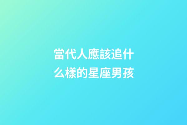 當代人應該追什么樣的星座男孩-第1張-星座運勢-玄機派