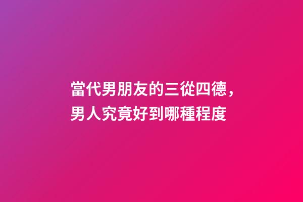 當代男朋友的三從四德，男人究竟好到哪種程度-第1張-觀點-玄機派