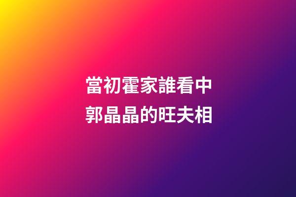 當初霍家誰看中郭晶晶的旺夫相
