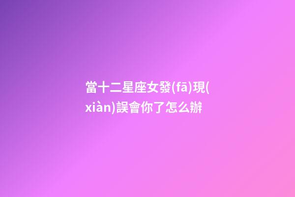 當十二星座女發(fā)現(xiàn)誤會你了怎么辦-第1張-星座運勢-玄機派