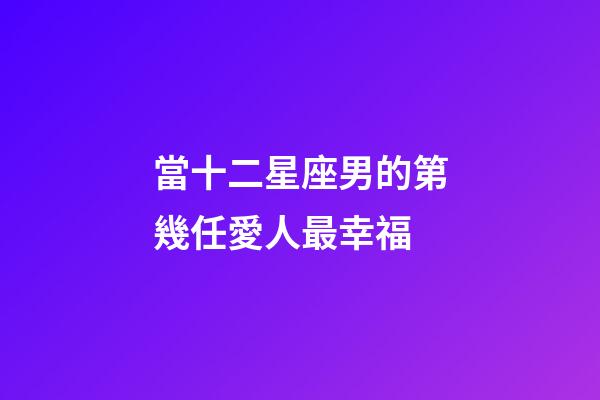 當十二星座男的第幾任愛人最幸福-第1張-星座運勢-玄機派