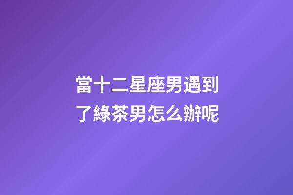 當十二星座男遇到了綠茶男怎么辦呢-第1張-星座運勢-玄機派