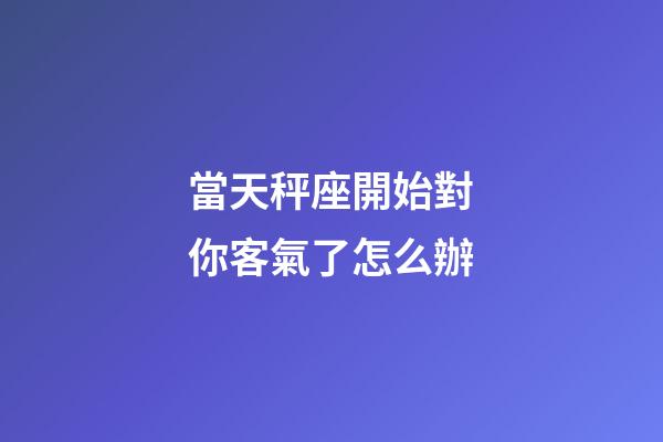 當天秤座開始對你客氣了怎么辦