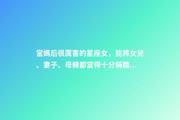 當媽后很厲害的星座女，能將女兒、妻子、母親都當得十分稱職的三大星座-第1張-觀點-玄機派